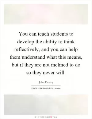 You can teach students to develop the ability to think reflectively, and you can help them understand what this means, but if they are not inclined to do so they never will Picture Quote #1