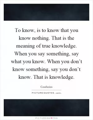 To know, is to know that you know nothing. That is the meaning of true knowledge. When you say something, say what you know. When you don’t know something, say you don’t know. That is knowledge Picture Quote #1