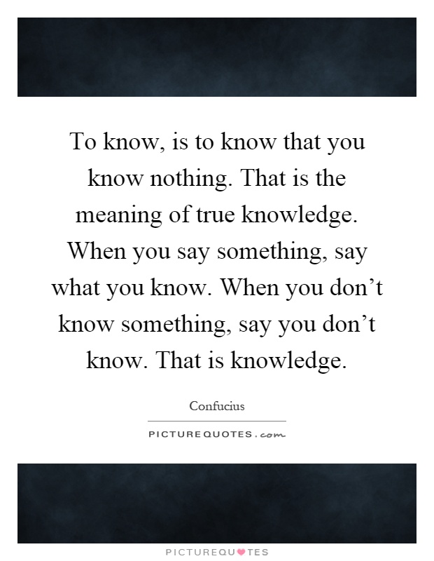 To know, is to know that you know nothing. That is the meaning of true knowledge. When you say something, say what you know. When you don't know something, say you don't know. That is knowledge Picture Quote #1