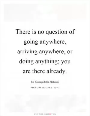 There is no question of going anywhere, arriving anywhere, or doing anything; you are there already Picture Quote #1