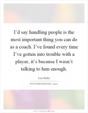 I’d say handling people is the most important thing you can do as a coach. I’ve found every time I’ve gotten into trouble with a player, it’s because I wasn’t talking to him enough Picture Quote #1
