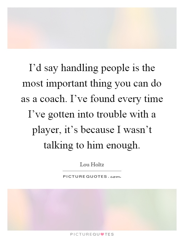 I'd say handling people is the most important thing you can do as a coach. I've found every time I've gotten into trouble with a player, it's because I wasn't talking to him enough Picture Quote #1