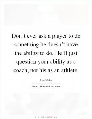 Don’t ever ask a player to do something he doesn’t have the ability to do. He’ll just question your ability as a coach, not his as an athlete Picture Quote #1