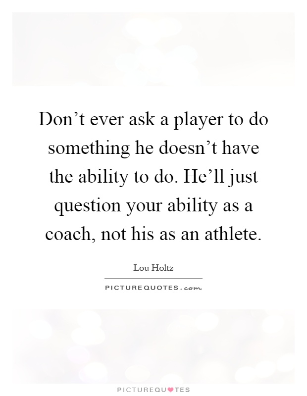 Don't ever ask a player to do something he doesn't have the ability to do. He'll just question your ability as a coach, not his as an athlete Picture Quote #1