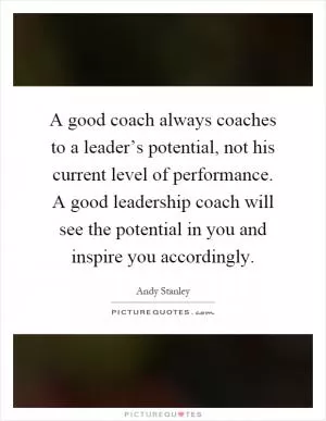A good coach always coaches to a leader’s potential, not his current level of performance. A good leadership coach will see the potential in you and inspire you accordingly Picture Quote #1