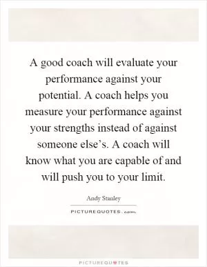 A good coach will evaluate your performance against your potential. A coach helps you measure your performance against your strengths instead of against someone else’s. A coach will know what you are capable of and will push you to your limit Picture Quote #1