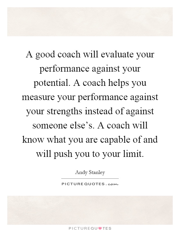 A good coach will evaluate your performance against your potential. A coach helps you measure your performance against your strengths instead of against someone else's. A coach will know what you are capable of and will push you to your limit Picture Quote #1