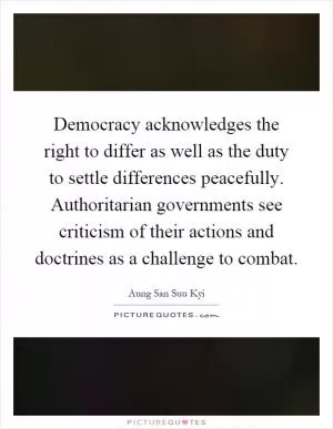 Democracy acknowledges the right to differ as well as the duty to settle differences peacefully. Authoritarian governments see criticism of their actions and doctrines as a challenge to combat Picture Quote #1