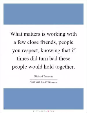 What matters is working with a few close friends, people you respect, knowing that if times did turn bad these people would hold together Picture Quote #1