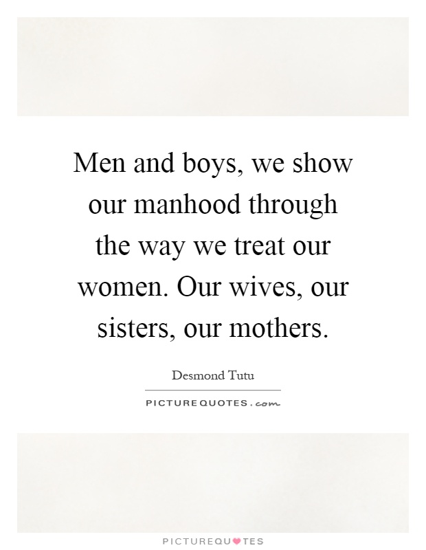 Men and boys, we show our manhood through the way we treat our women. Our wives, our sisters, our mothers Picture Quote #1