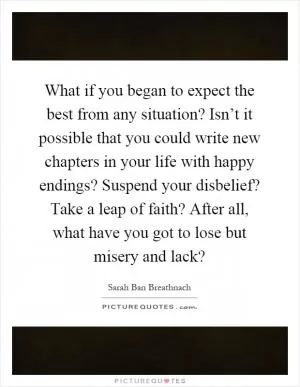 What if you began to expect the best from any situation? Isn’t it possible that you could write new chapters in your life with happy endings? Suspend your disbelief? Take a leap of faith? After all, what have you got to lose but misery and lack? Picture Quote #1