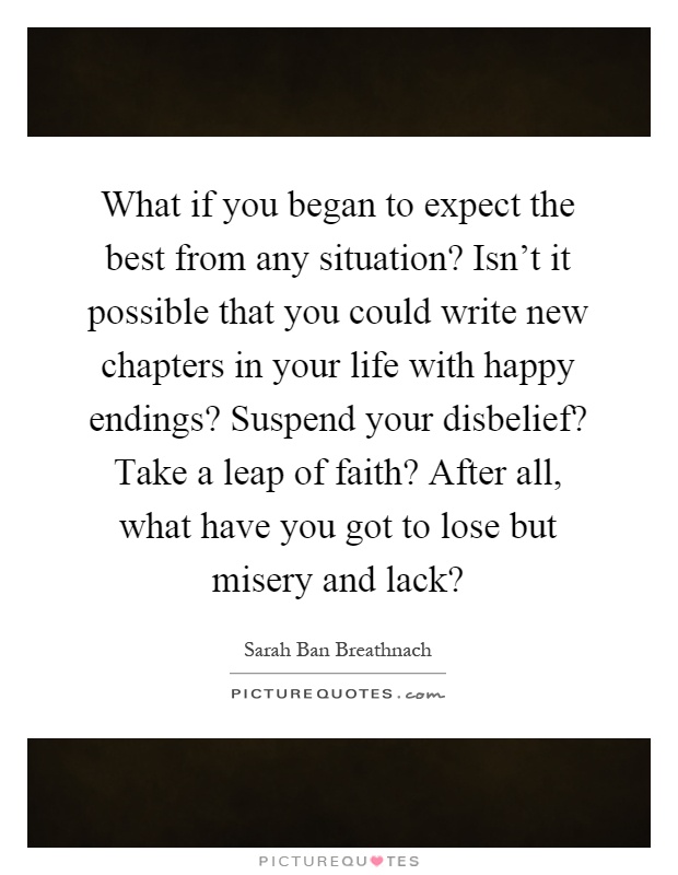 What if you began to expect the best from any situation? Isn't it possible that you could write new chapters in your life with happy endings? Suspend your disbelief? Take a leap of faith? After all, what have you got to lose but misery and lack? Picture Quote #1