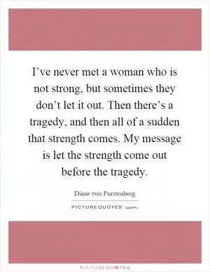 I’ve never met a woman who is not strong, but sometimes they don’t let it out. Then there’s a tragedy, and then all of a sudden that strength comes. My message is let the strength come out before the tragedy Picture Quote #1