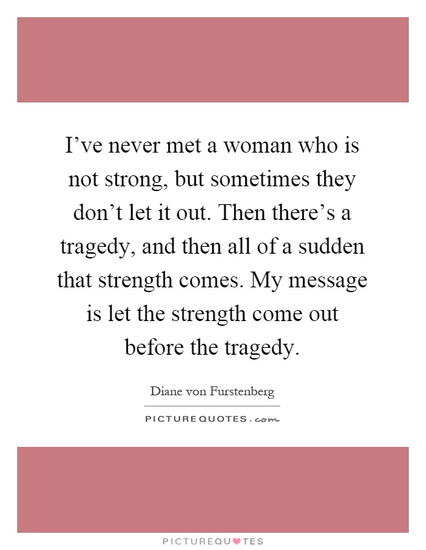 I've never met a woman who is not strong, but sometimes they don't let it out. Then there's a tragedy, and then all of a sudden that strength comes. My message is let the strength come out before the tragedy Picture Quote #1