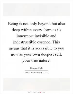 Being is not only beyond but also deep within every form as its innermost invisible and indestructible essence. This means that it is accessible to you now as your own deepest self, your true nature Picture Quote #1