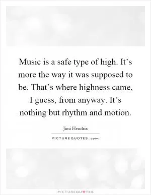 Music is a safe type of high. It’s more the way it was supposed to be. That’s where highness came, I guess, from anyway. It’s nothing but rhythm and motion Picture Quote #1