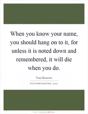 When you know your name, you should hang on to it, for unless it is noted down and remembered, it will die when you do Picture Quote #1