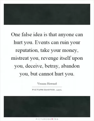 One false idea is that anyone can hurt you. Events can ruin your reputation, take your money, mistreat you, revenge itself upon you, deceive, betray, abandon you, but cannot hurt you Picture Quote #1