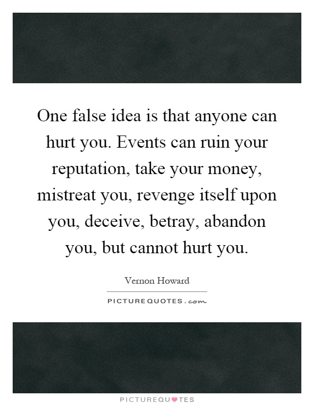 One false idea is that anyone can hurt you. Events can ruin your reputation, take your money, mistreat you, revenge itself upon you, deceive, betray, abandon you, but cannot hurt you Picture Quote #1