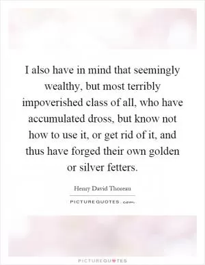 I also have in mind that seemingly wealthy, but most terribly impoverished class of all, who have accumulated dross, but know not how to use it, or get rid of it, and thus have forged their own golden or silver fetters Picture Quote #1