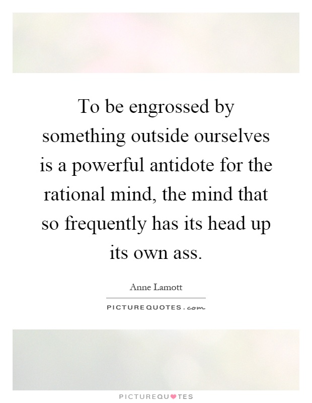 To be engrossed by something outside ourselves is a powerful antidote for the rational mind, the mind that so frequently has its head up its own ass Picture Quote #1
