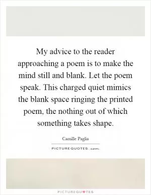 My advice to the reader approaching a poem is to make the mind still and blank. Let the poem speak. This charged quiet mimics the blank space ringing the printed poem, the nothing out of which something takes shape Picture Quote #1