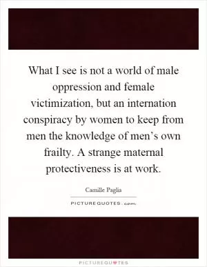 What I see is not a world of male oppression and female victimization, but an internation conspiracy by women to keep from men the knowledge of men’s own frailty. A strange maternal protectiveness is at work Picture Quote #1