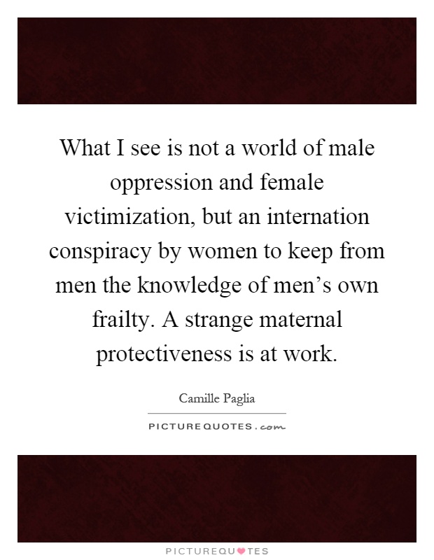What I see is not a world of male oppression and female victimization, but an internation conspiracy by women to keep from men the knowledge of men's own frailty. A strange maternal protectiveness is at work Picture Quote #1