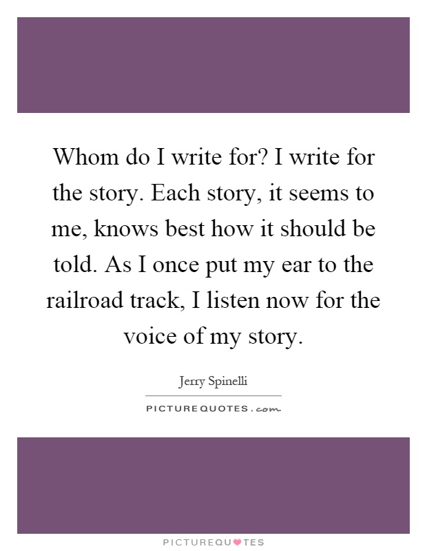 Whom do I write for? I write for the story. Each story, it seems to me, knows best how it should be told. As I once put my ear to the railroad track, I listen now for the voice of my story Picture Quote #1