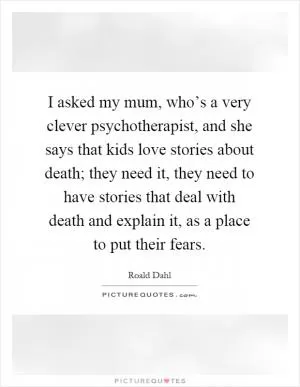 I asked my mum, who’s a very clever psychotherapist, and she says that kids love stories about death; they need it, they need to have stories that deal with death and explain it, as a place to put their fears Picture Quote #1