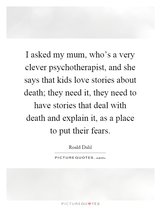 I asked my mum, who's a very clever psychotherapist, and she says that kids love stories about death; they need it, they need to have stories that deal with death and explain it, as a place to put their fears Picture Quote #1