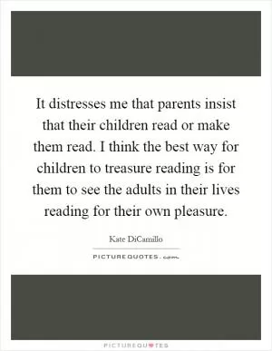 It distresses me that parents insist that their children read or make them read. I think the best way for children to treasure reading is for them to see the adults in their lives reading for their own pleasure Picture Quote #1