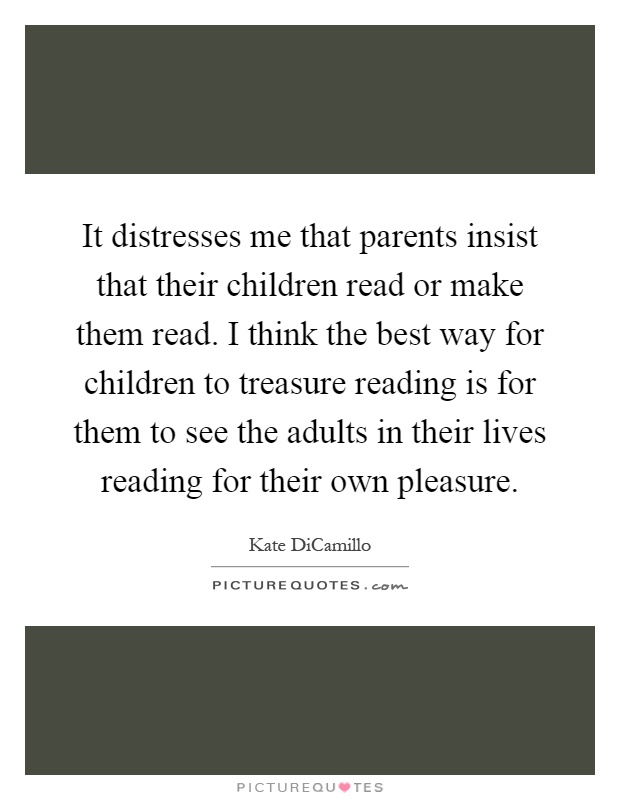 It distresses me that parents insist that their children read or make them read. I think the best way for children to treasure reading is for them to see the adults in their lives reading for their own pleasure Picture Quote #1