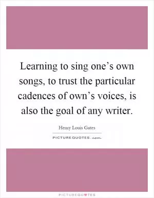 Learning to sing one’s own songs, to trust the particular cadences of own’s voices, is also the goal of any writer Picture Quote #1