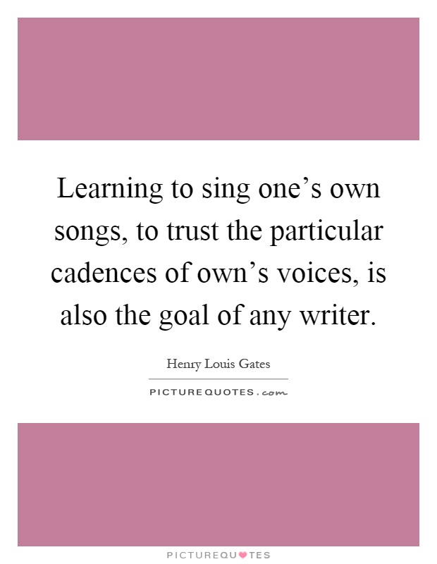 Learning to sing one's own songs, to trust the particular cadences of own's voices, is also the goal of any writer Picture Quote #1