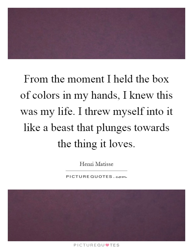 From the moment I held the box of colors in my hands, I knew this was my life. I threw myself into it like a beast that plunges towards the thing it loves Picture Quote #1