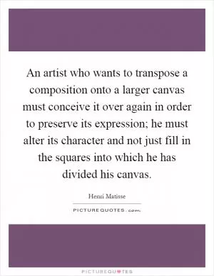 An artist who wants to transpose a composition onto a larger canvas must conceive it over again in order to preserve its expression; he must alter its character and not just fill in the squares into which he has divided his canvas Picture Quote #1
