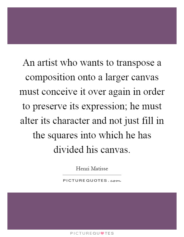 An artist who wants to transpose a composition onto a larger canvas must conceive it over again in order to preserve its expression; he must alter its character and not just fill in the squares into which he has divided his canvas Picture Quote #1