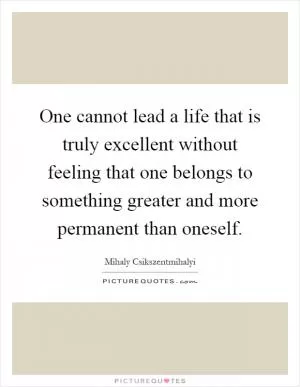 One cannot lead a life that is truly excellent without feeling that one belongs to something greater and more permanent than oneself Picture Quote #1