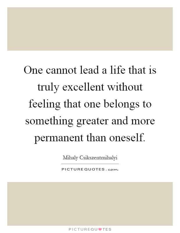 One cannot lead a life that is truly excellent without feeling that one belongs to something greater and more permanent than oneself Picture Quote #1
