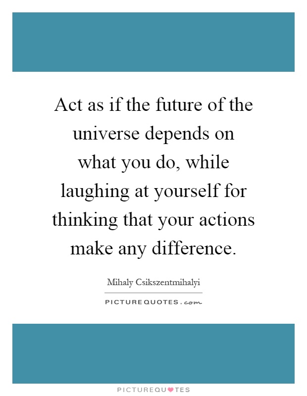 Act as if the future of the universe depends on what you do, while laughing at yourself for thinking that your actions make any difference Picture Quote #1