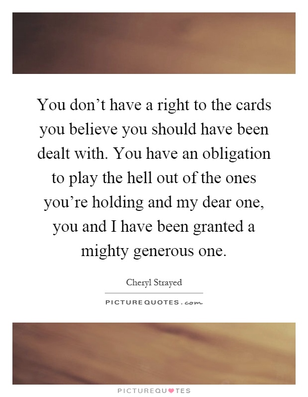 You don't have a right to the cards you believe you should have been dealt with. You have an obligation to play the hell out of the ones you're holding and my dear one, you and I have been granted a mighty generous one Picture Quote #1