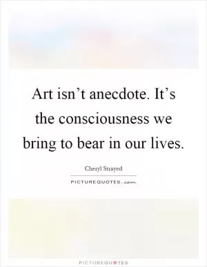 Art isn’t anecdote. It’s the consciousness we bring to bear in our lives Picture Quote #1