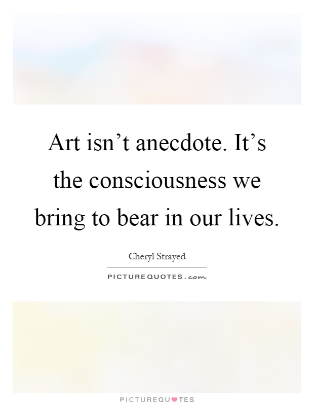 Art isn't anecdote. It's the consciousness we bring to bear in our lives Picture Quote #1