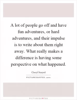 A lot of people go off and have fun adventures, or hard adventures, and their impulse is to write about them right away. What really makes a difference is having some perspective on what happened Picture Quote #1