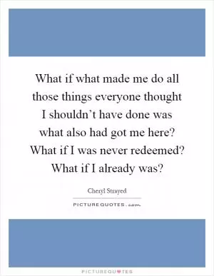 What if what made me do all those things everyone thought I shouldn’t have done was what also had got me here? What if I was never redeemed? What if I already was? Picture Quote #1
