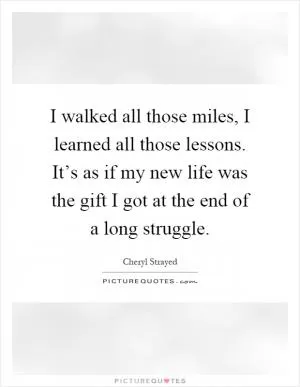 I walked all those miles, I learned all those lessons. It’s as if my new life was the gift I got at the end of a long struggle Picture Quote #1