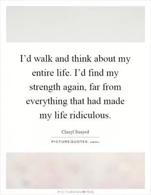 I’d walk and think about my entire life. I’d find my strength again, far from everything that had made my life ridiculous Picture Quote #1