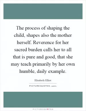 The process of shaping the child, shapes also the mother herself. Reverence for her sacred burden calls her to all that is pure and good, that she may teach primarily by her own humble, daily example Picture Quote #1