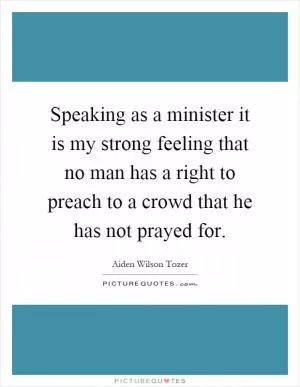 Speaking as a minister it is my strong feeling that no man has a right to preach to a crowd that he has not prayed for Picture Quote #1